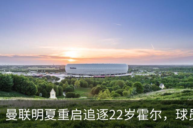 曼联明夏重启追逐22岁霍尔，球员本人有意转投